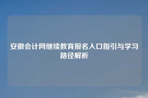 安徽会计网继续教育报名入口指引与学习路径解析