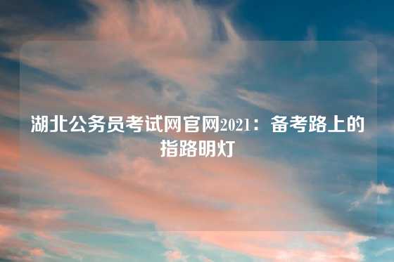 湖北公务员考试网官网2021：备考路上的指路明灯