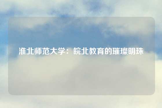 淮北师范大学:皖北教育的璀璨明珠