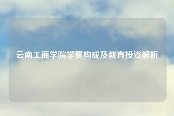 云南工商学院学费构成及教育投资解析