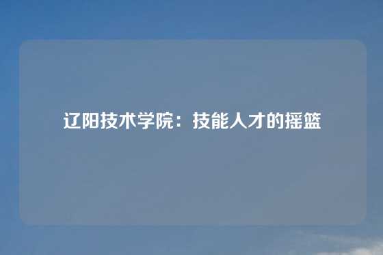 辽阳技术学院：技能人才的摇篮