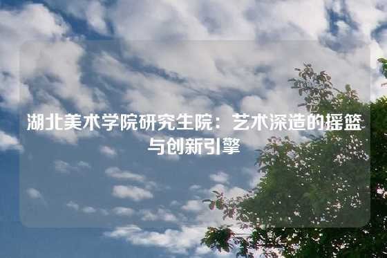 湖北美术学院研究生院：艺术深造的摇篮与创新引擎