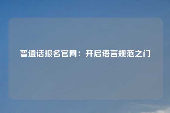普通话报名官网：开启语言规范之门