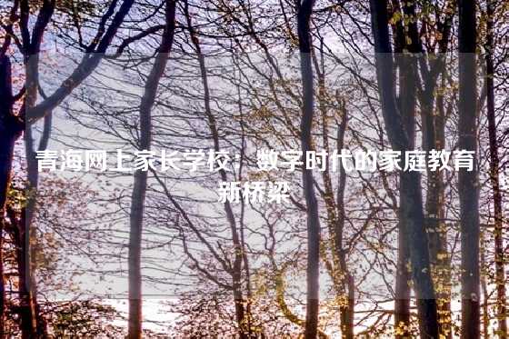 青海网上家长学校：数字时代的家庭教育新桥梁