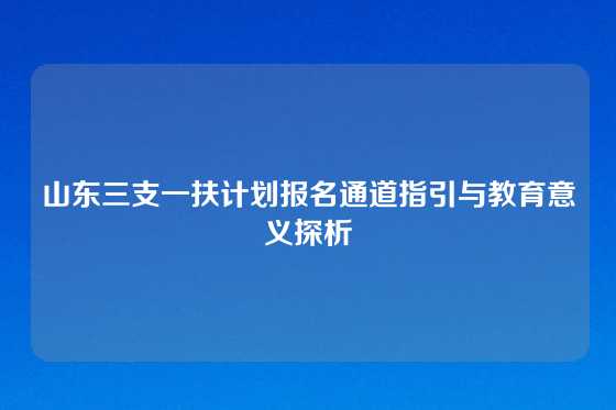 山东三支一扶计划报名通道指引与教育意义探析
