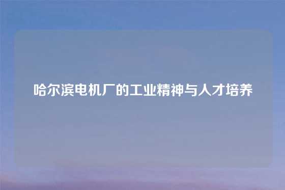 哈尔滨电机厂的工业精神与人才培养