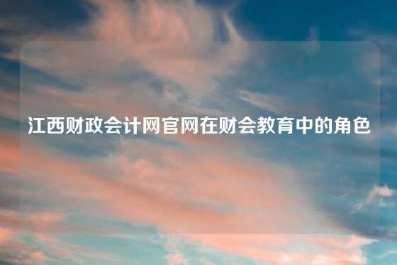 江西财政会计网官网在财会教育中的角色