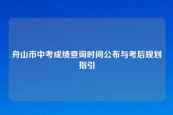 舟山市中考成绩查询时间公布与考后规划指引