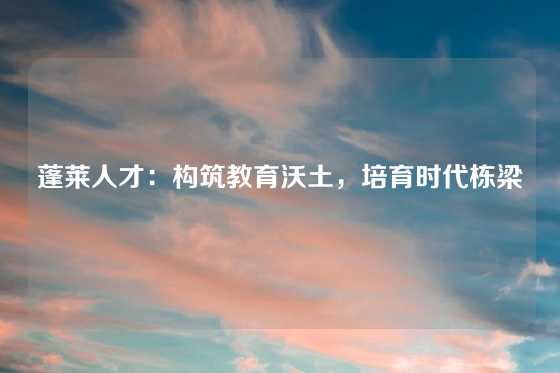 蓬莱人才：构筑教育沃土，培育时代栋梁