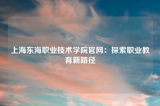 上海东海职业技术学院官网：探索职业教育新路径