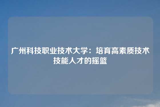 广州科技职业技术大学：培育高素质技术技能人才的摇篮