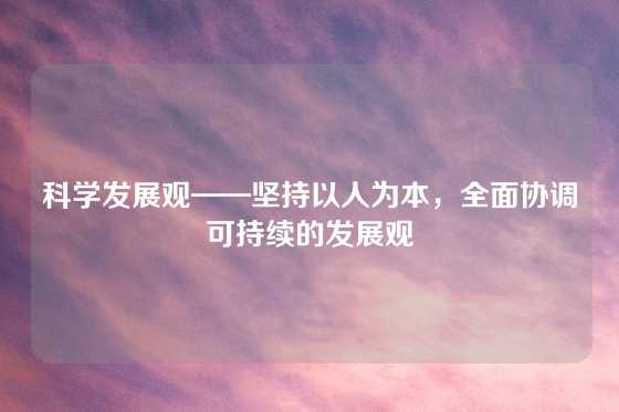 科学发展观——坚持以人为本，全面协调可持续的发展观