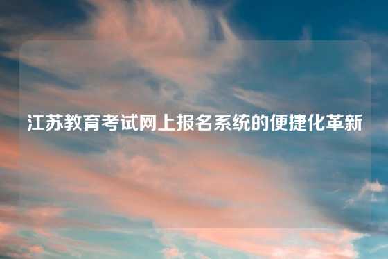 江苏教育考试网上报名系统的便捷化革新