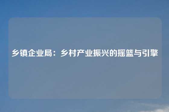 乡镇企业局：乡村产业振兴的摇篮与引擎