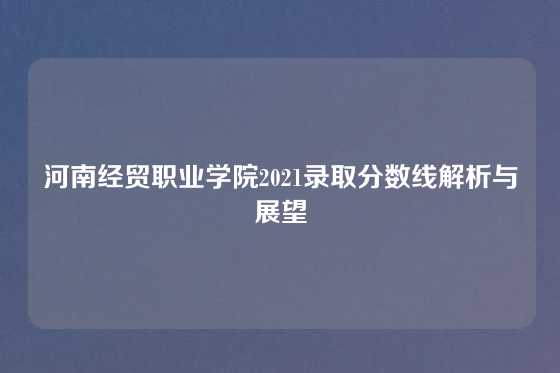 河南经贸职业学院2021录取分数线解析与展望