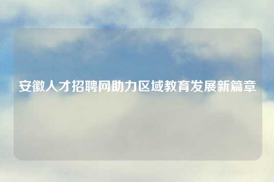 安徽人才招聘网助力区域教育发展新篇章