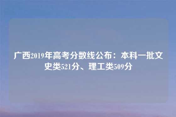 广西2019年高考分数线公布：本科一批文史类521分、理工类509分