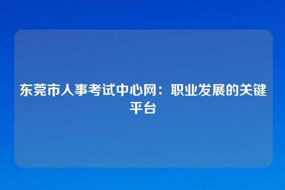 东莞市人事考试中心网：职业发展的关键平台