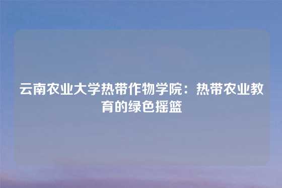云南农业大学热带作物学院：热带农业教育的绿色摇篮