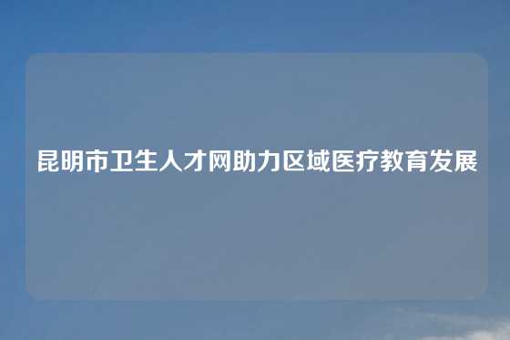 昆明市卫生人才网助力区域医疗教育发展