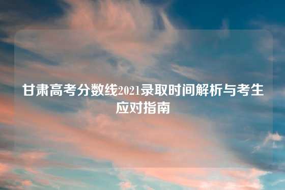 甘肃高考分数线2021录取时间解析与考生应对指南