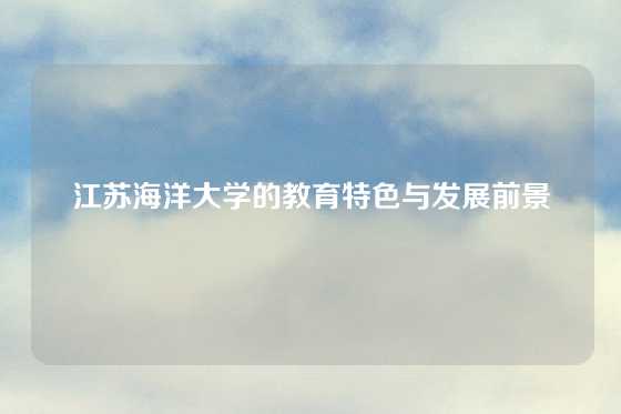 江苏海洋大学的教育特色与发展前景