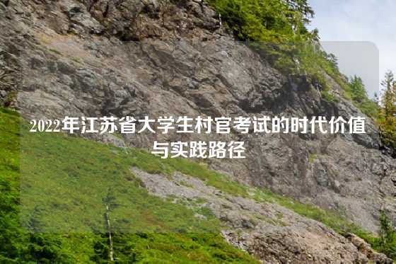 2022年江苏省大学生村官考试的时代价值与实践路径