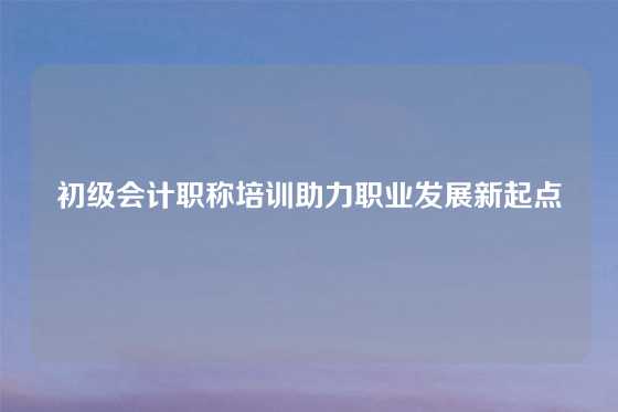 初级会计职称培训助力职业发展新起点