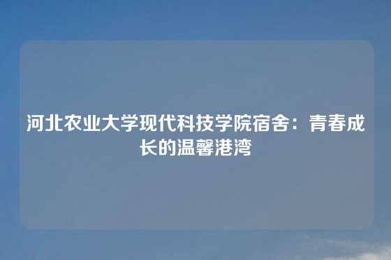 河北农业大学现代科技学院宿舍：青春成长的温馨港湾