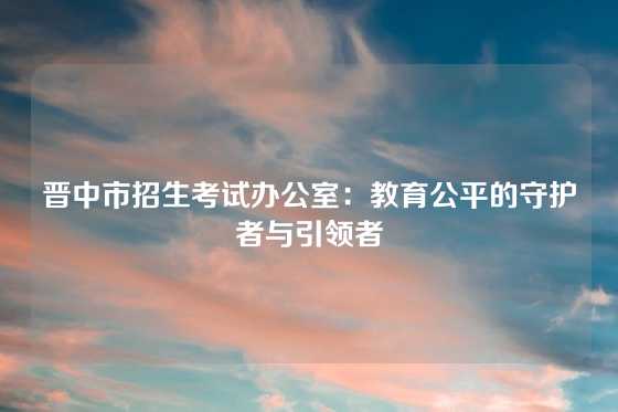 晋中市招生考试办公室:教育公平的守护者与引领者