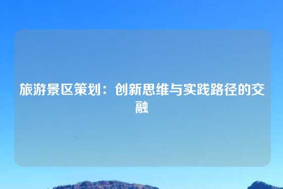 旅游景区策划：创新思维与实践路径的交融