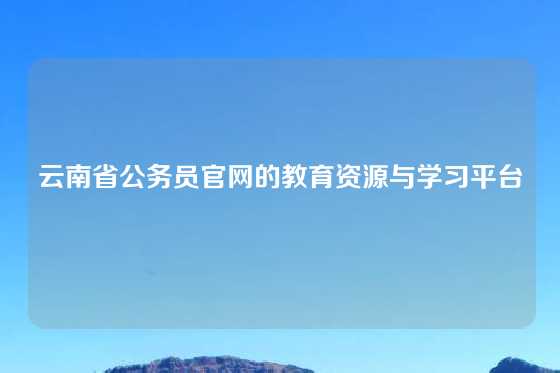 云南省公务员官网的教育资源与学习平台