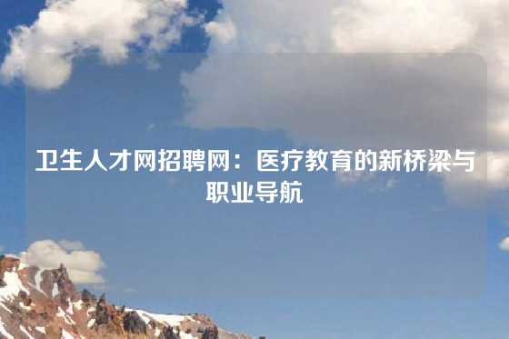 卫生人才网招聘网：医疗教育的新桥梁与职业导航