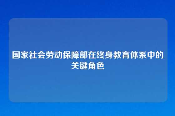 国家社会劳动保障部在终身教育体系中的关键角色