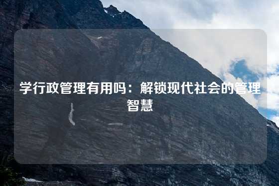 学行政管理有用吗：解锁现代社会的管理智慧