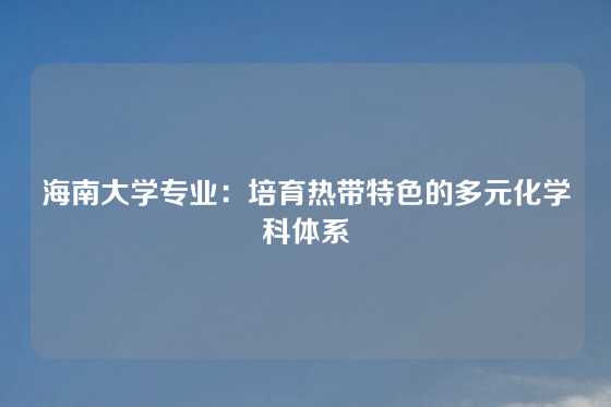 海南大学专业：培育热带特色的多元化学科体系