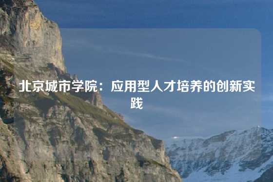 北京城市学院：应用型人才培养的创新实践