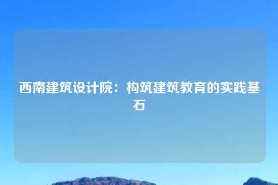 西南建筑设计院：构筑建筑教育的实践基石