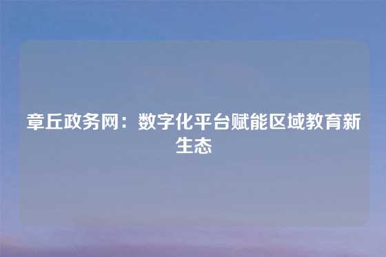 章丘政务网：数字化平台赋能区域教育新生态