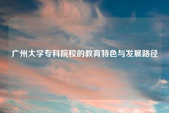 广州大学专科院校的教育特色与发展路径